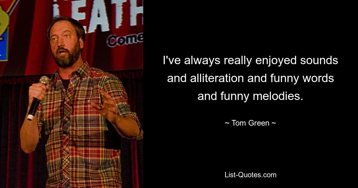 I've always really enjoyed sounds and alliteration and funny words and funny melodies. — © Tom Green