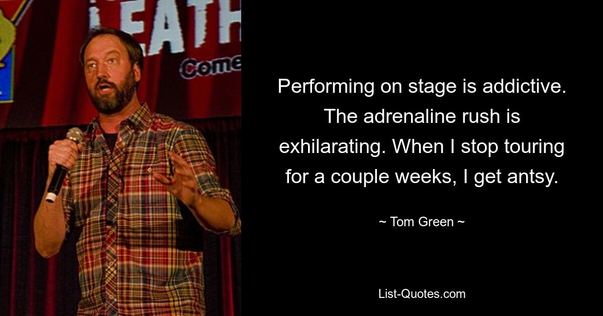 Performing on stage is addictive. The adrenaline rush is exhilarating. When I stop touring for a couple weeks, I get antsy. — © Tom Green