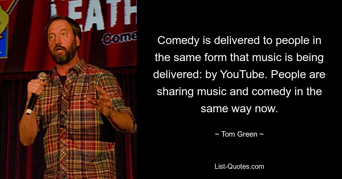 Comedy is delivered to people in the same form that music is being delivered: by YouTube. People are sharing music and comedy in the same way now. — © Tom Green