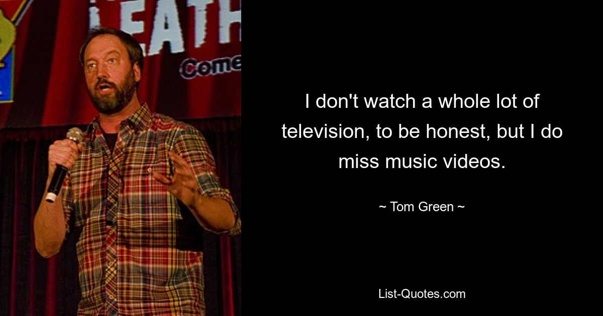 I don't watch a whole lot of television, to be honest, but I do miss music videos. — © Tom Green