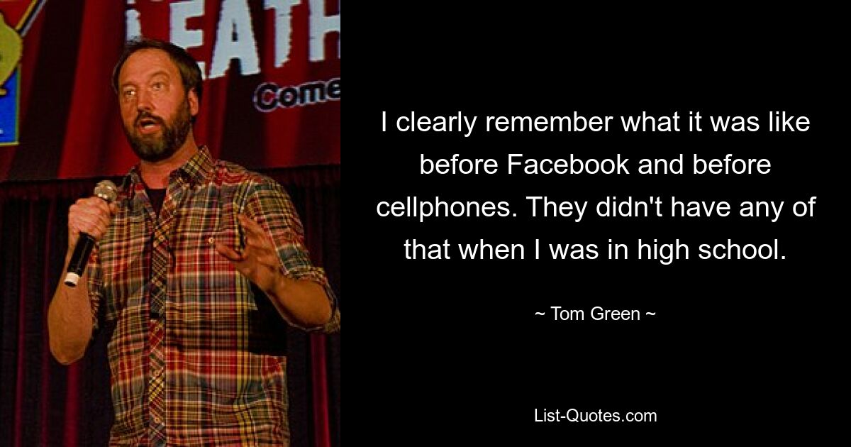 I clearly remember what it was like before Facebook and before cellphones. They didn't have any of that when I was in high school. — © Tom Green