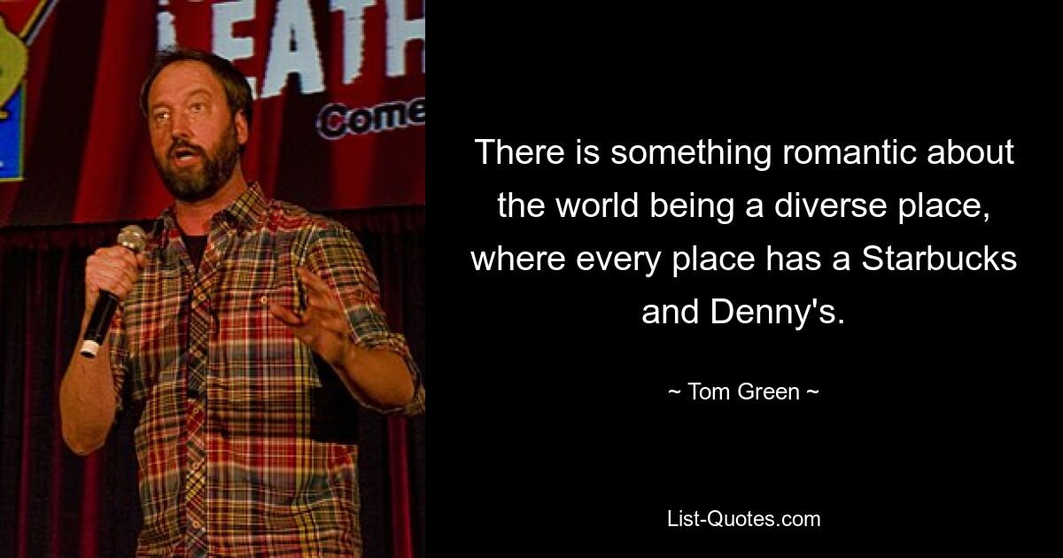 There is something romantic about the world being a diverse place, where every place has a Starbucks and Denny's. — © Tom Green