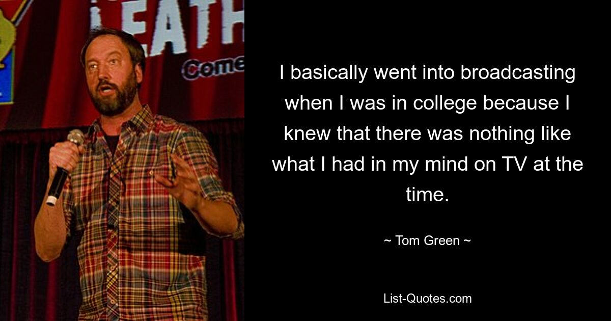 I basically went into broadcasting when I was in college because I knew that there was nothing like what I had in my mind on TV at the time. — © Tom Green