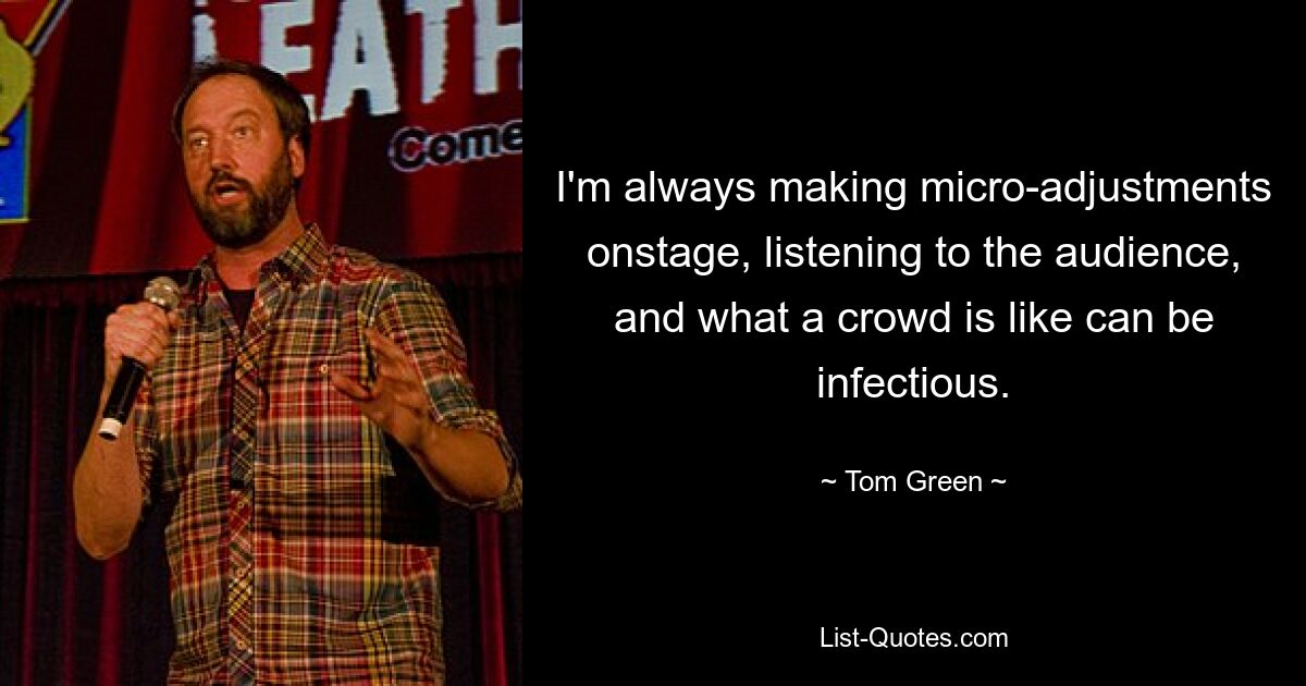 I'm always making micro-adjustments onstage, listening to the audience, and what a crowd is like can be infectious. — © Tom Green