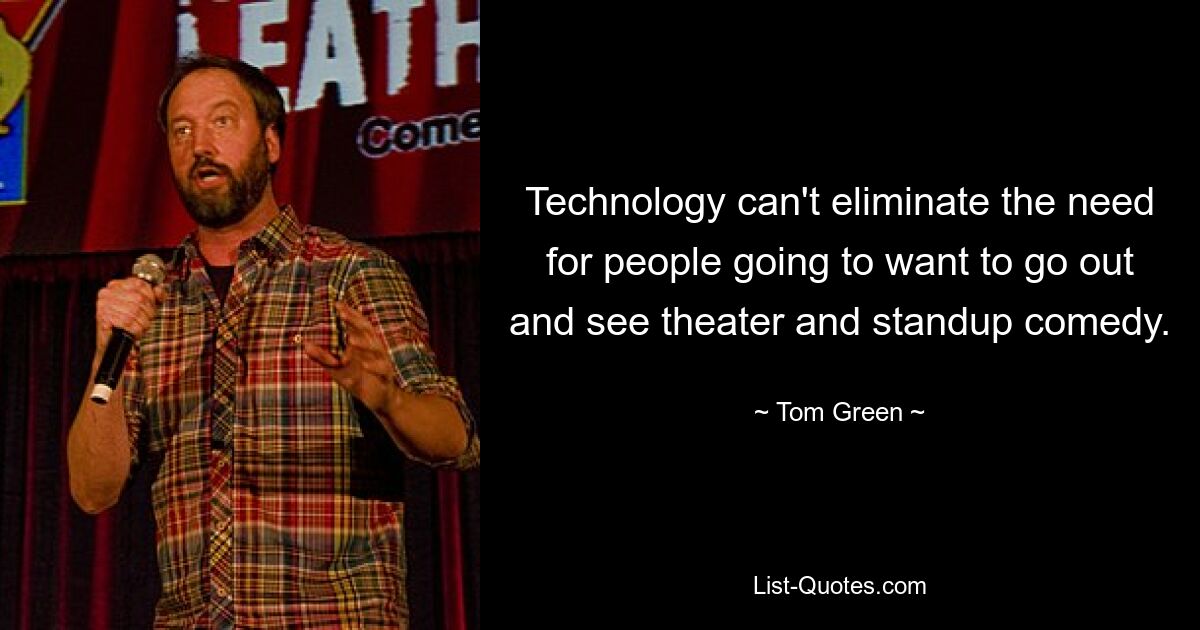 Technology can't eliminate the need for people going to want to go out and see theater and standup comedy. — © Tom Green