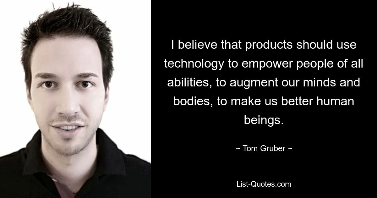 I believe that products should use technology to empower people of all abilities, to augment our minds and bodies, to make us better human beings. — © Tom Gruber