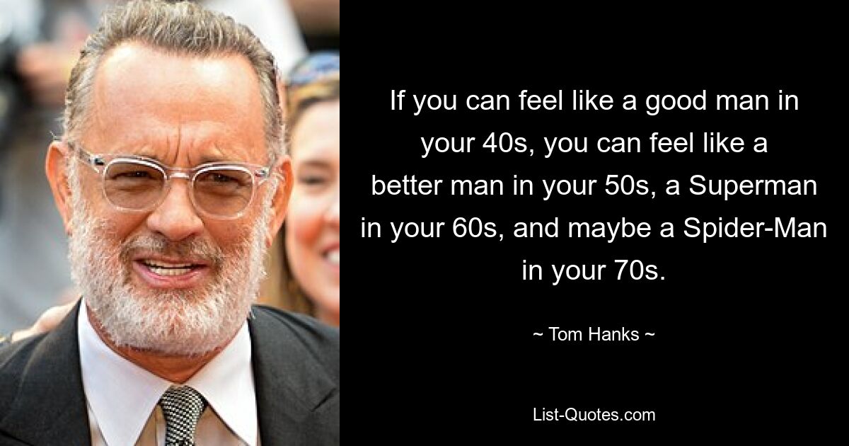 If you can feel like a good man in your 40s, you can feel like a better man in your 50s, a Superman in your 60s, and maybe a Spider-Man in your 70s. — © Tom Hanks