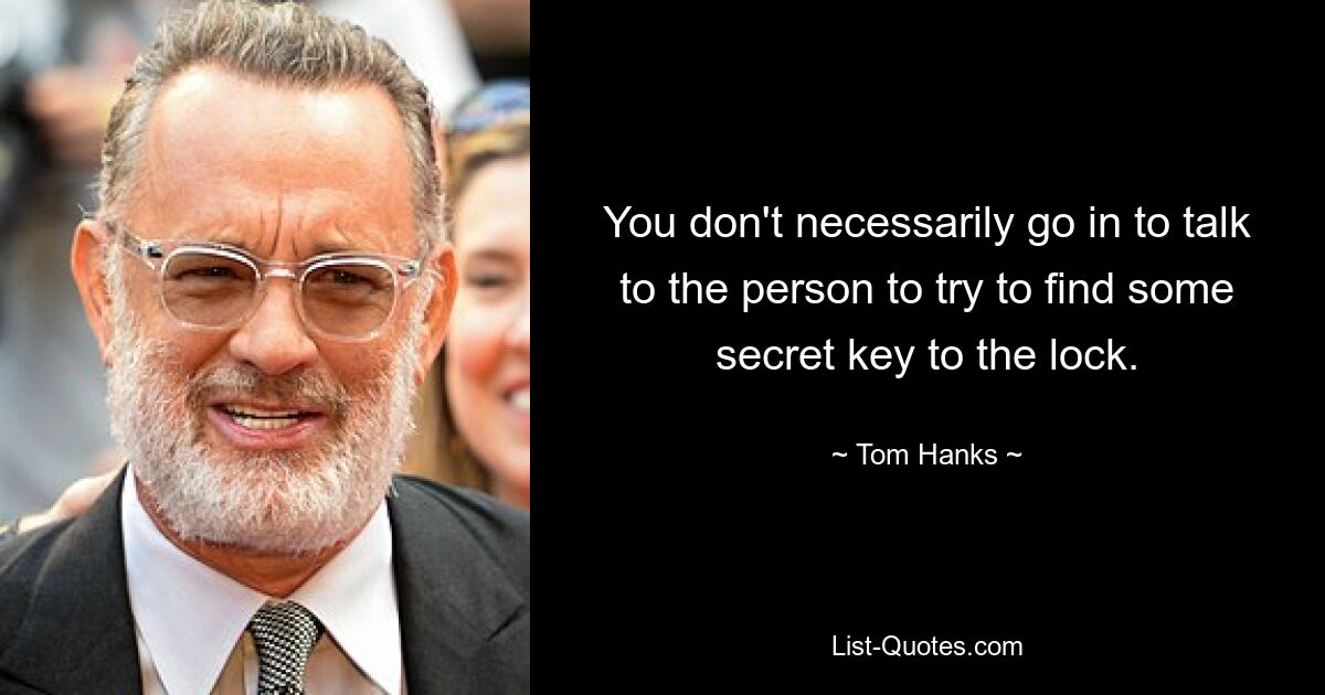 You don't necessarily go in to talk to the person to try to find some secret key to the lock. — © Tom Hanks