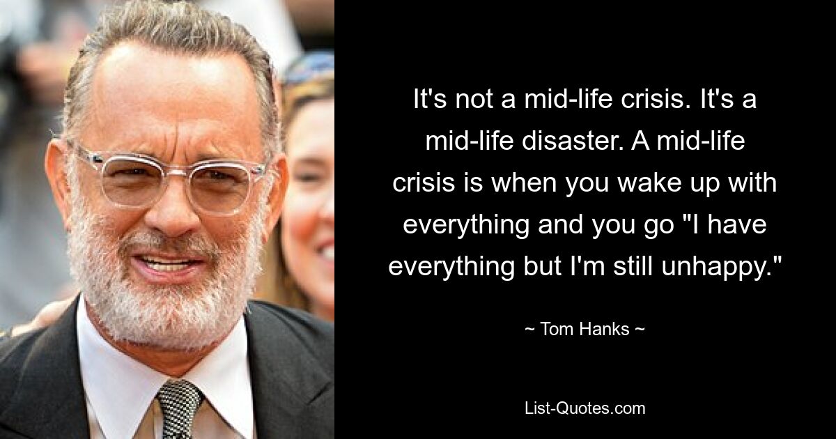 It's not a mid-life crisis. It's a mid-life disaster. A mid-life crisis is when you wake up with everything and you go "I have everything but I'm still unhappy." — © Tom Hanks