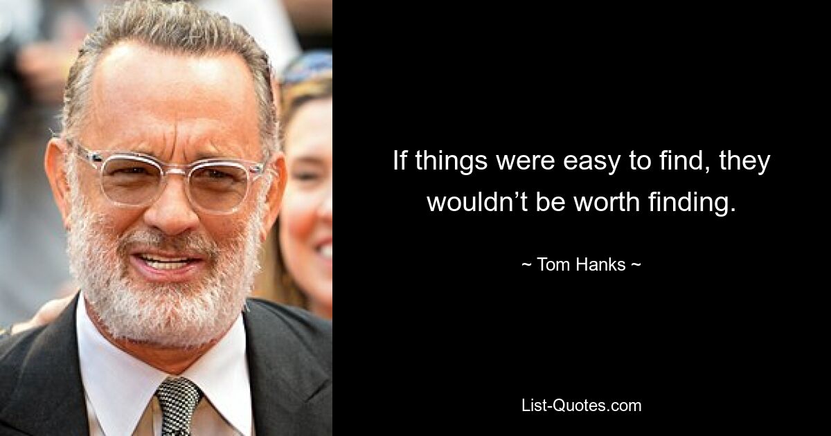 If things were easy to find, they wouldn’t be worth finding. — © Tom Hanks