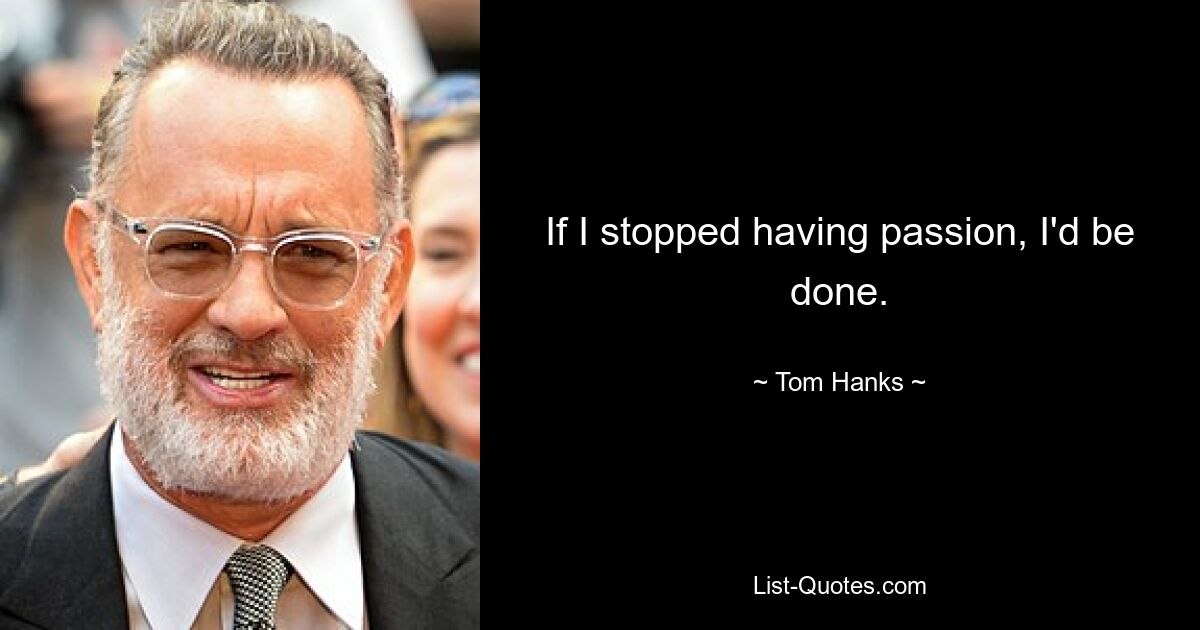 If I stopped having passion, I'd be done. — © Tom Hanks