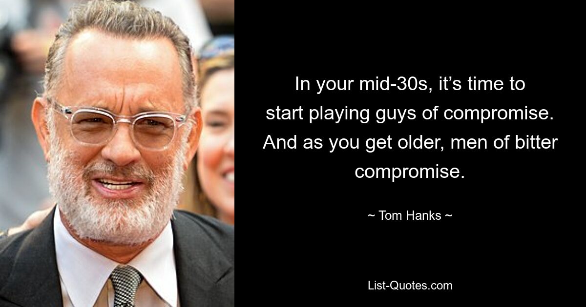 In your mid-30s, it’s time to start playing guys of compromise. And as you get older, men of bitter compromise. — © Tom Hanks