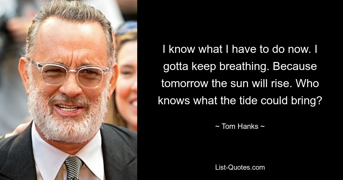 I know what I have to do now. I gotta keep breathing. Because tomorrow the sun will rise. Who knows what the tide could bring? — © Tom Hanks