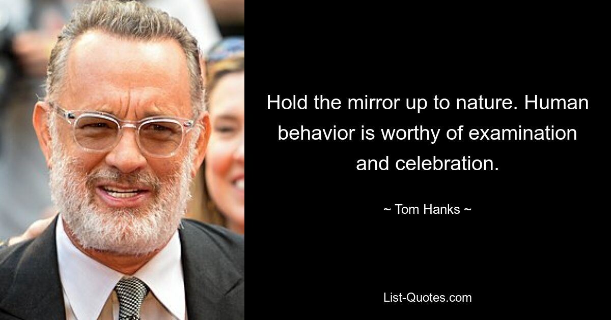 Hold the mirror up to nature. Human behavior is worthy of examination and celebration. — © Tom Hanks