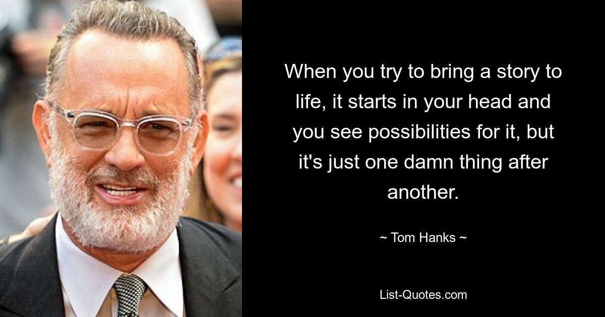 When you try to bring a story to life, it starts in your head and you see possibilities for it, but it's just one damn thing after another. — © Tom Hanks