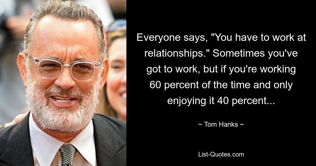 Everyone says, "You have to work at relationships." Sometimes you've got to work, but if you're working 60 percent of the time and only enjoying it 40 percent... — © Tom Hanks