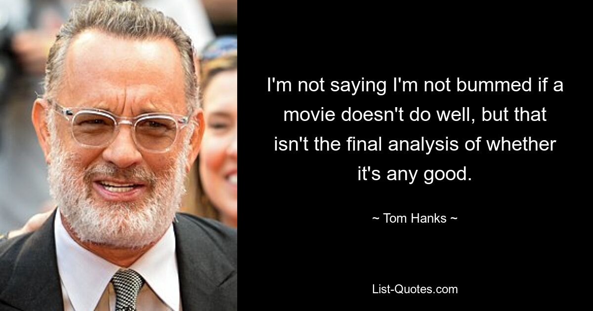 I'm not saying I'm not bummed if a movie doesn't do well, but that isn't the final analysis of whether it's any good. — © Tom Hanks