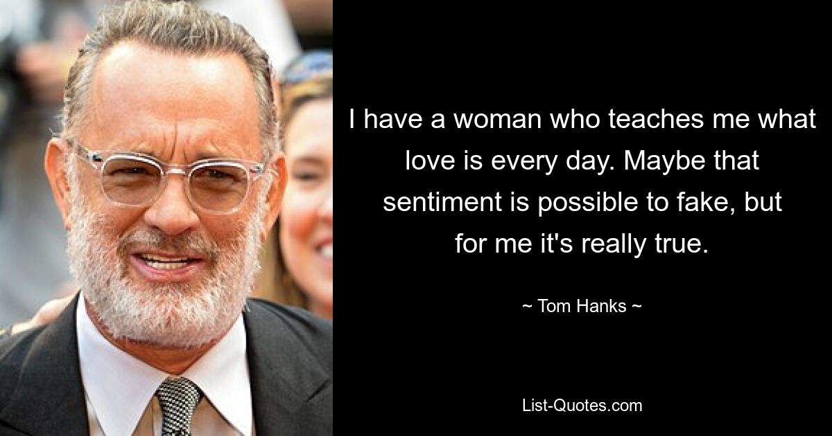 I have a woman who teaches me what love is every day. Maybe that sentiment is possible to fake, but for me it's really true. — © Tom Hanks