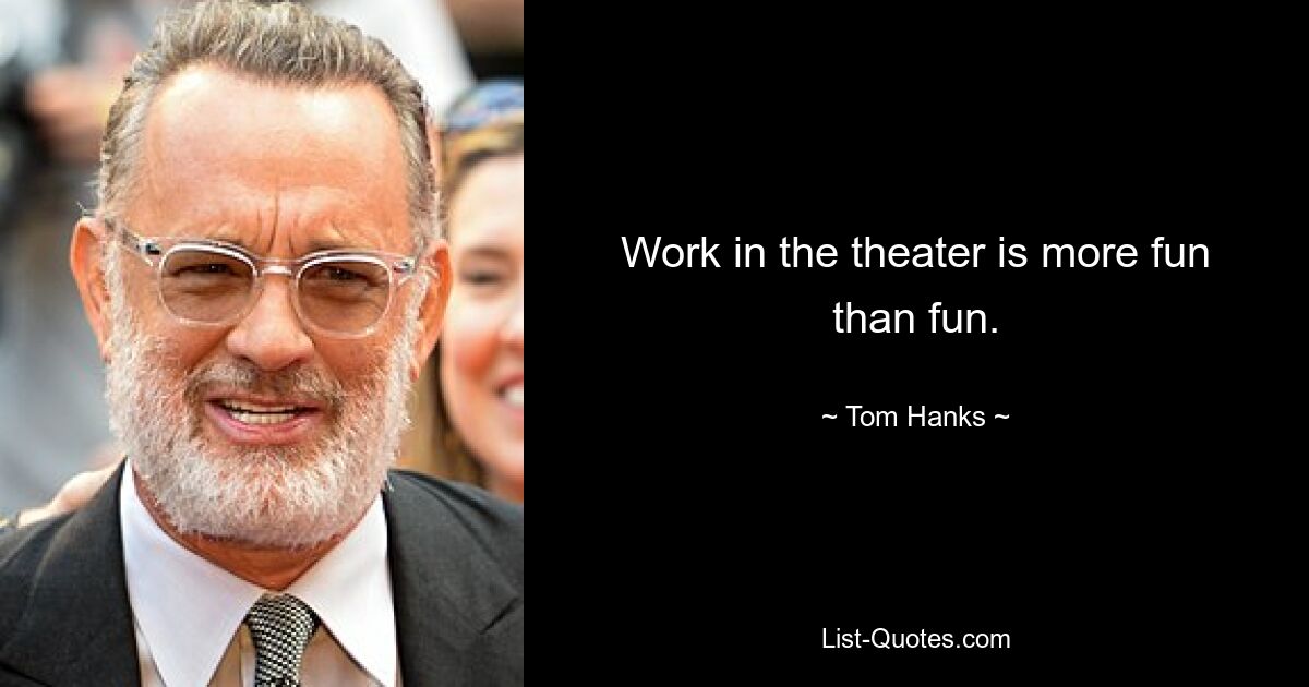 Work in the theater is more fun than fun. — © Tom Hanks