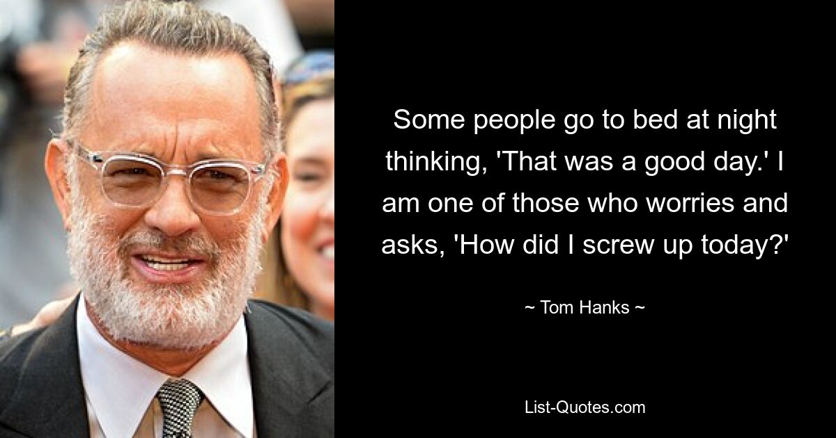 Some people go to bed at night thinking, 'That was a good day.' I am one of those who worries and asks, 'How did I screw up today?' — © Tom Hanks