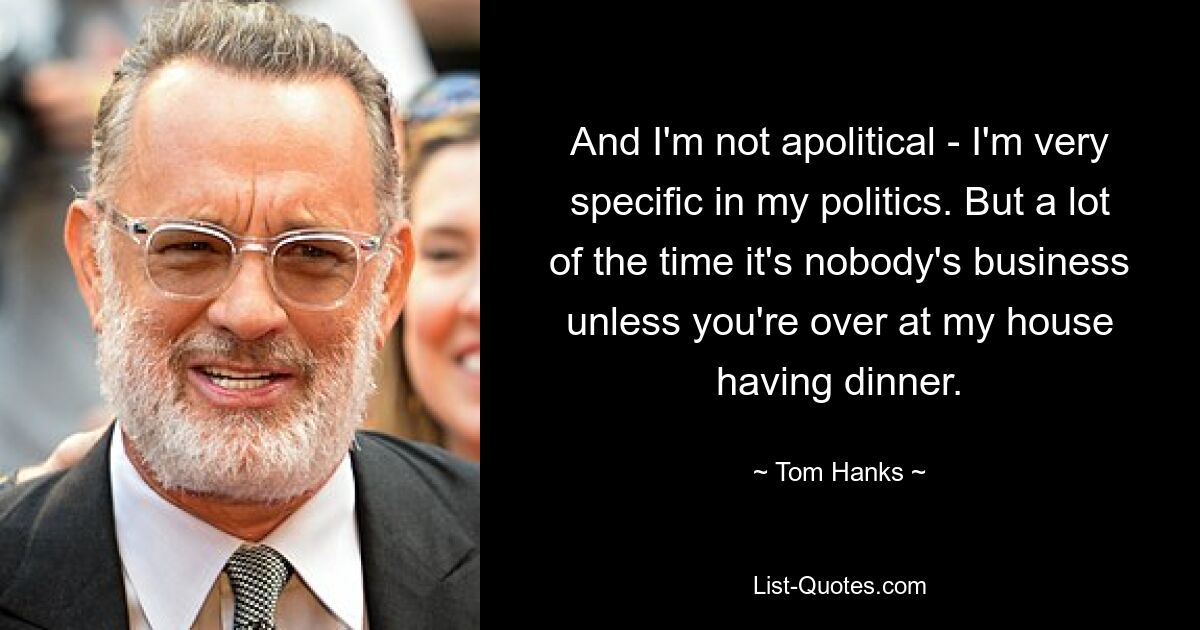 And I'm not apolitical - I'm very specific in my politics. But a lot of the time it's nobody's business unless you're over at my house having dinner. — © Tom Hanks