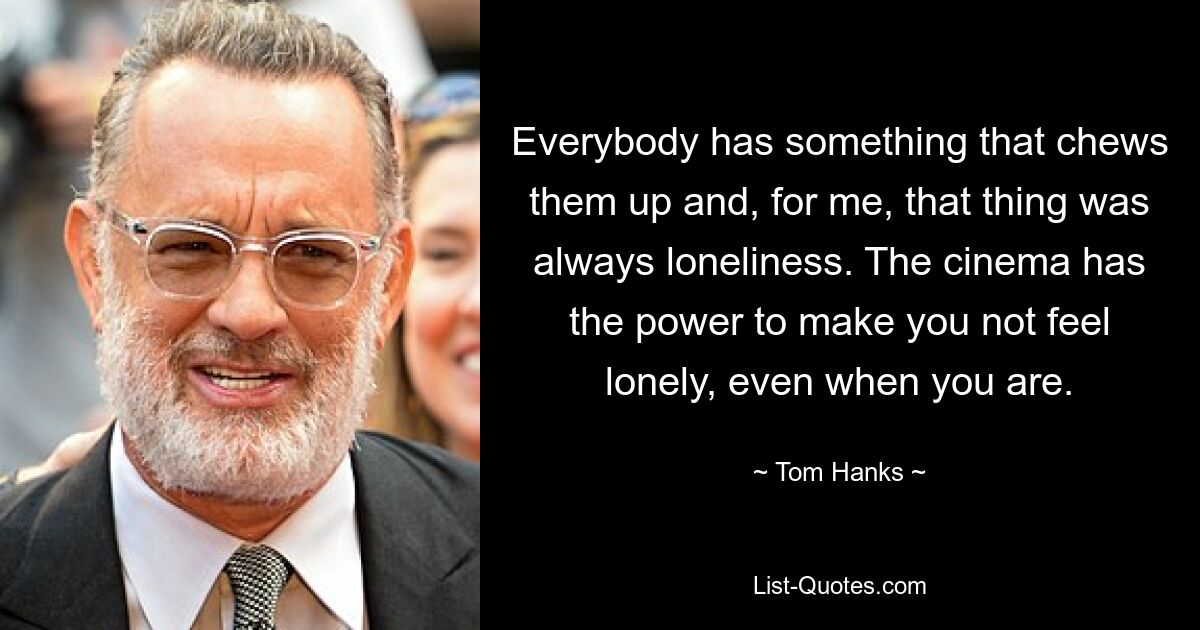 Everybody has something that chews them up and, for me, that thing was always loneliness. The cinema has the power to make you not feel lonely, even when you are. — © Tom Hanks