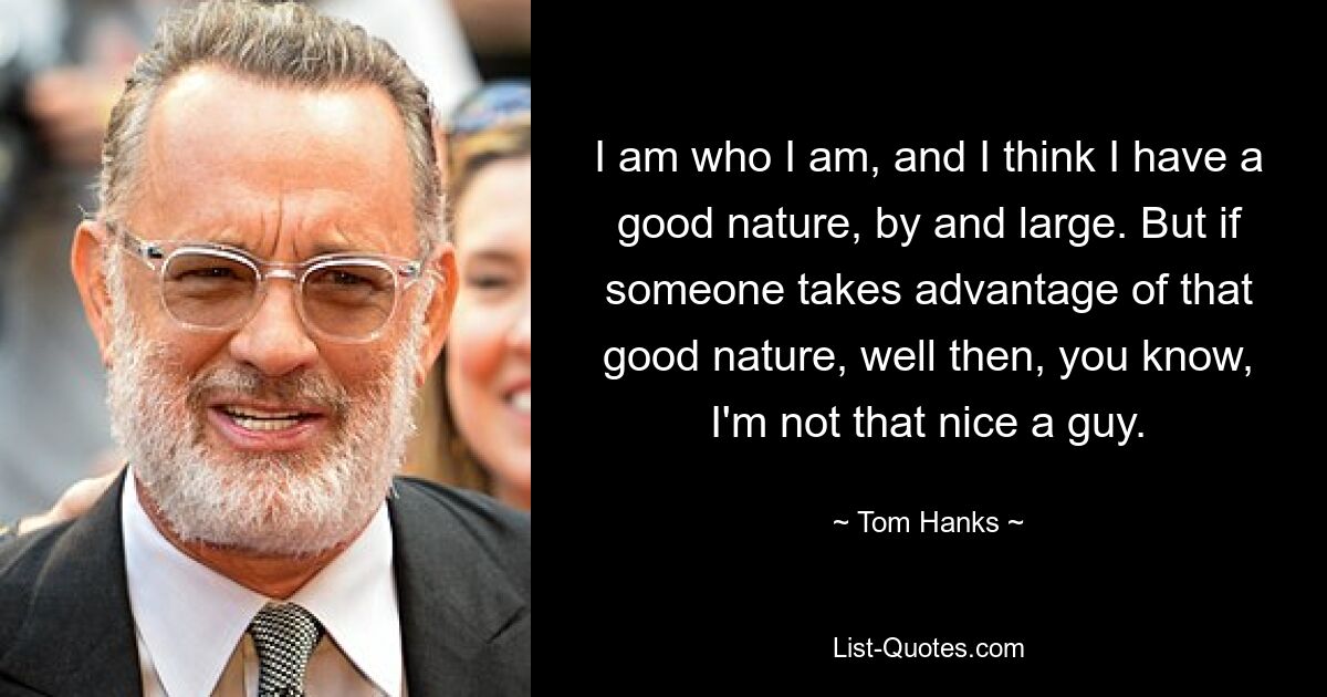 I am who I am, and I think I have a good nature, by and large. But if someone takes advantage of that good nature, well then, you know, I'm not that nice a guy. — © Tom Hanks