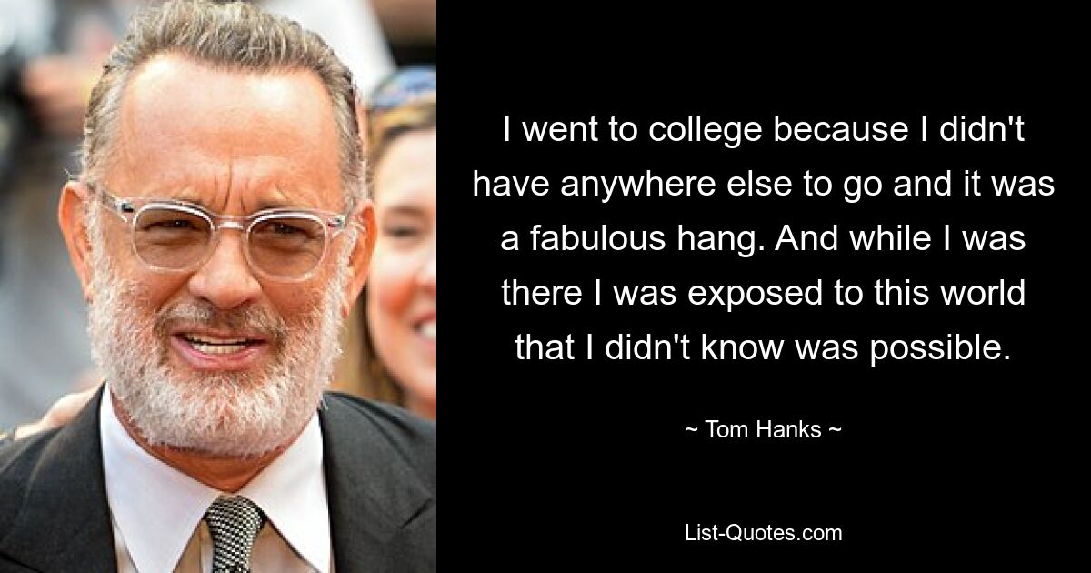 I went to college because I didn't have anywhere else to go and it was a fabulous hang. And while I was there I was exposed to this world that I didn't know was possible. — © Tom Hanks