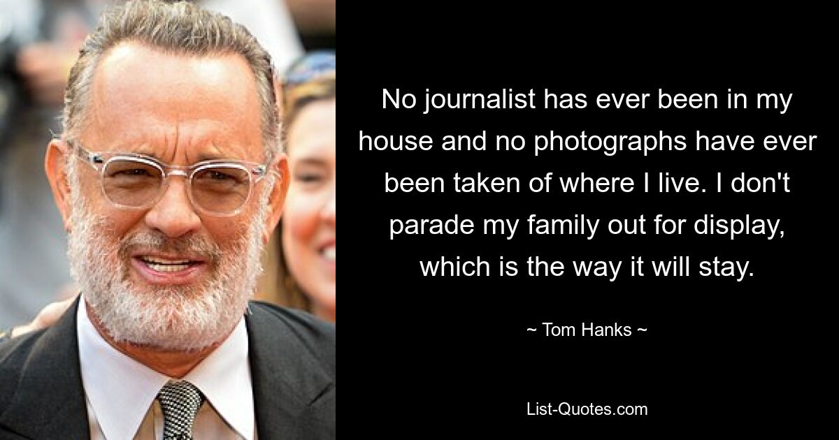 No journalist has ever been in my house and no photographs have ever been taken of where I live. I don't parade my family out for display, which is the way it will stay. — © Tom Hanks