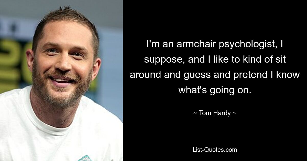 I'm an armchair psychologist, I suppose, and I like to kind of sit around and guess and pretend I know what's going on. — © Tom Hardy