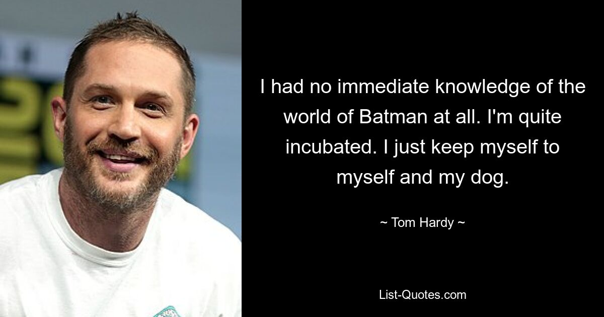 I had no immediate knowledge of the world of Batman at all. I'm quite incubated. I just keep myself to myself and my dog. — © Tom Hardy