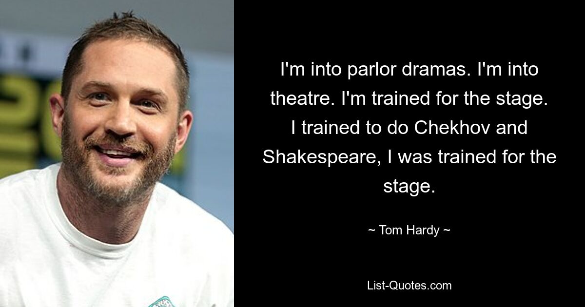 I'm into parlor dramas. I'm into theatre. I'm trained for the stage. I trained to do Chekhov and Shakespeare, I was trained for the stage. — © Tom Hardy