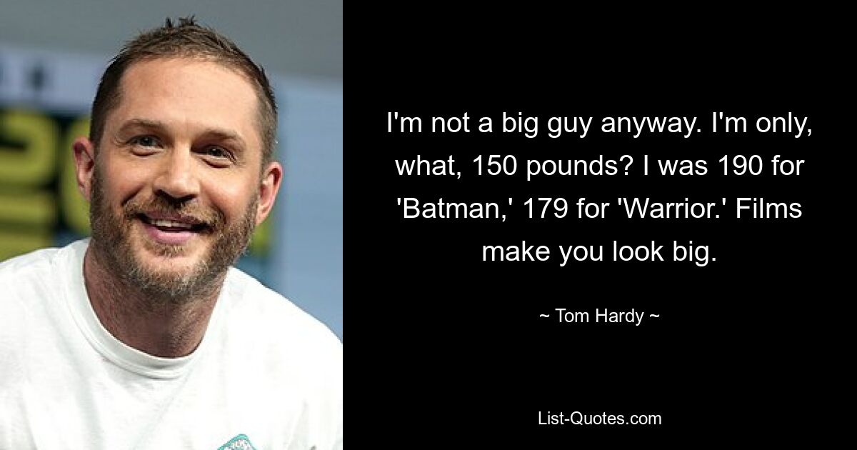 I'm not a big guy anyway. I'm only, what, 150 pounds? I was 190 for 'Batman,' 179 for 'Warrior.' Films make you look big. — © Tom Hardy