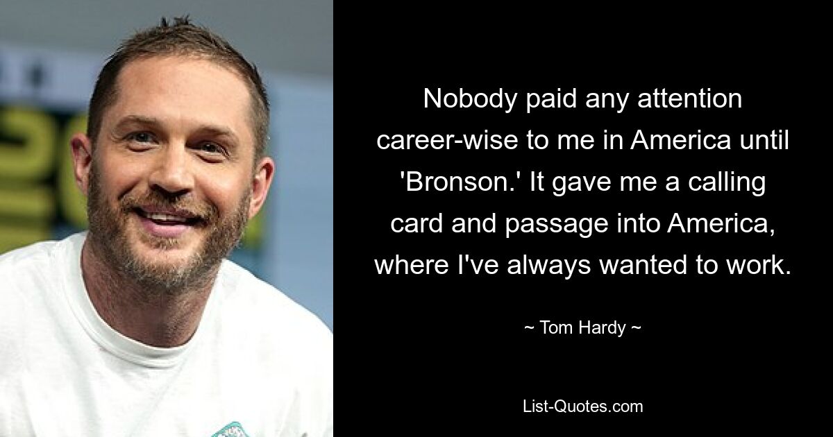 Nobody paid any attention career-wise to me in America until 'Bronson.' It gave me a calling card and passage into America, where I've always wanted to work. — © Tom Hardy