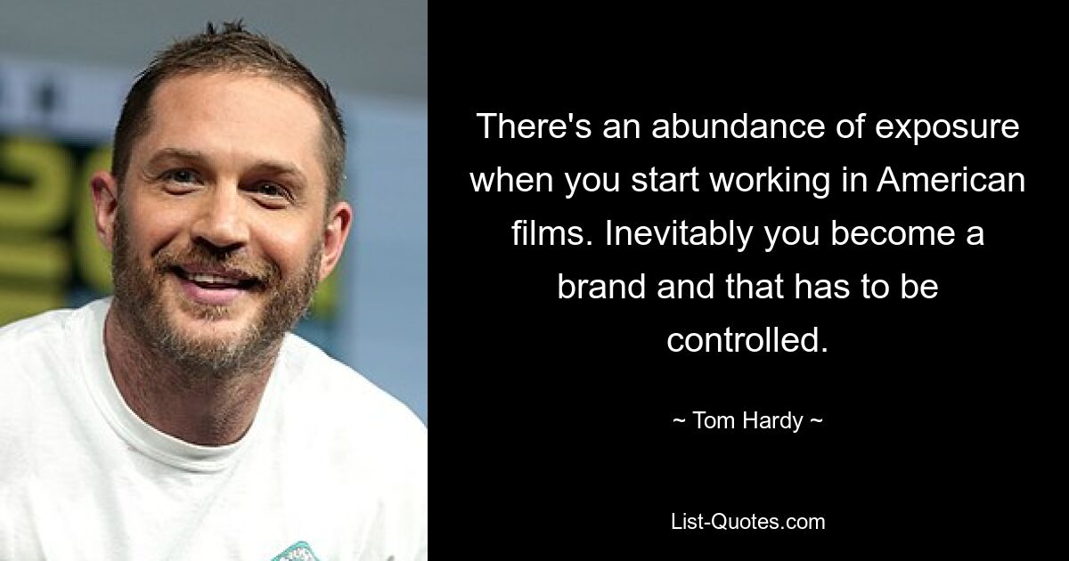 There's an abundance of exposure when you start working in American films. Inevitably you become a brand and that has to be controlled. — © Tom Hardy