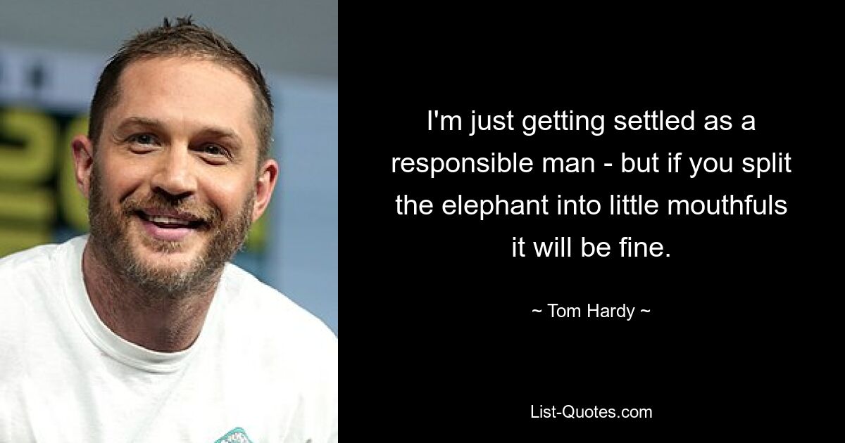 I'm just getting settled as a responsible man - but if you split the elephant into little mouthfuls it will be fine. — © Tom Hardy