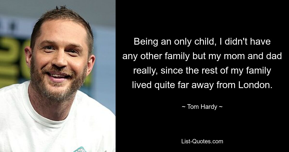 Being an only child, I didn't have any other family but my mom and dad really, since the rest of my family lived quite far away from London. — © Tom Hardy