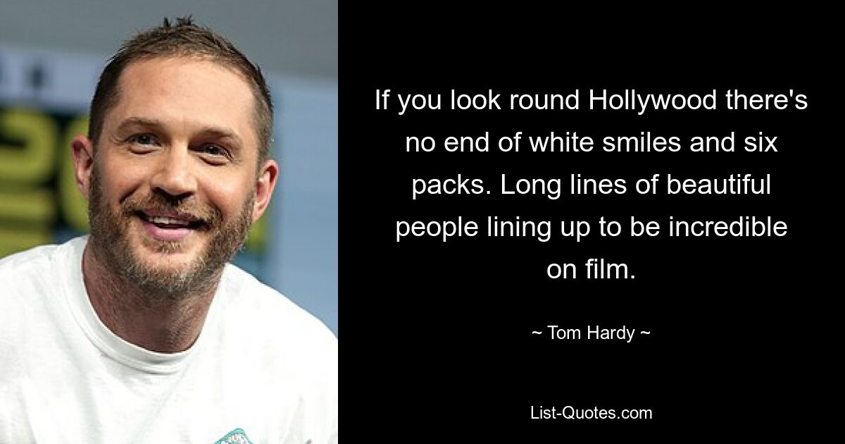 If you look round Hollywood there's no end of white smiles and six packs. Long lines of beautiful people lining up to be incredible on film. — © Tom Hardy