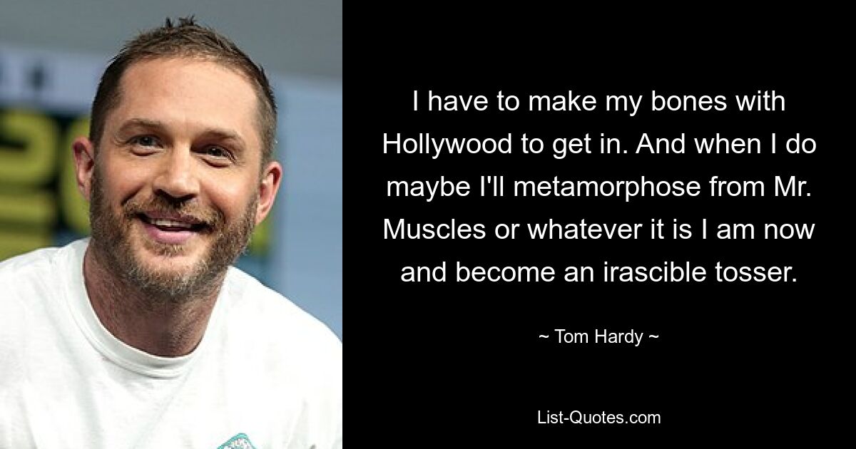 I have to make my bones with Hollywood to get in. And when I do maybe I'll metamorphose from Mr. Muscles or whatever it is I am now and become an irascible tosser. — © Tom Hardy