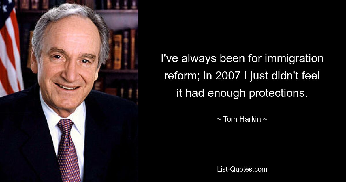 I've always been for immigration reform; in 2007 I just didn't feel it had enough protections. — © Tom Harkin