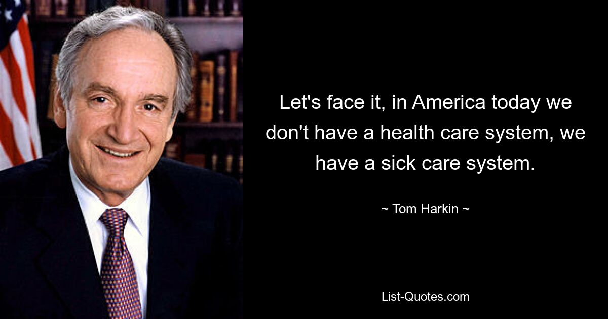 Let's face it, in America today we don't have a health care system, we have a sick care system. — © Tom Harkin