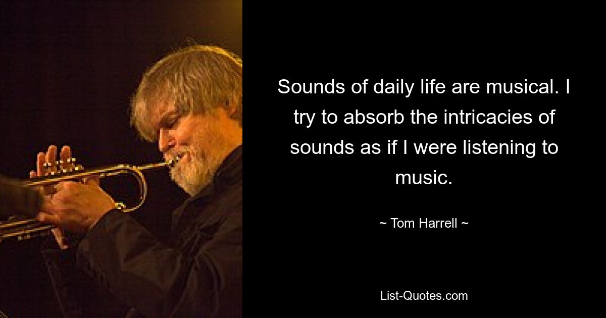 Sounds of daily life are musical. I try to absorb the intricacies of sounds as if I were listening to music. — © Tom Harrell