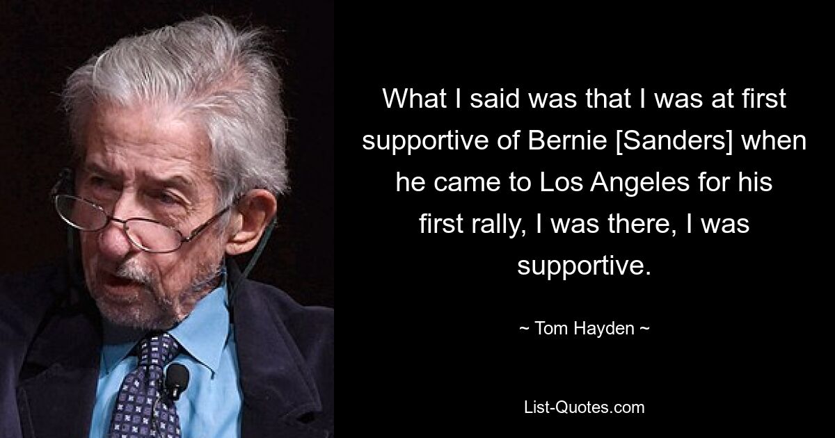 What I said was that I was at first supportive of Bernie [Sanders] when he came to Los Angeles for his first rally, I was there, I was supportive. — © Tom Hayden