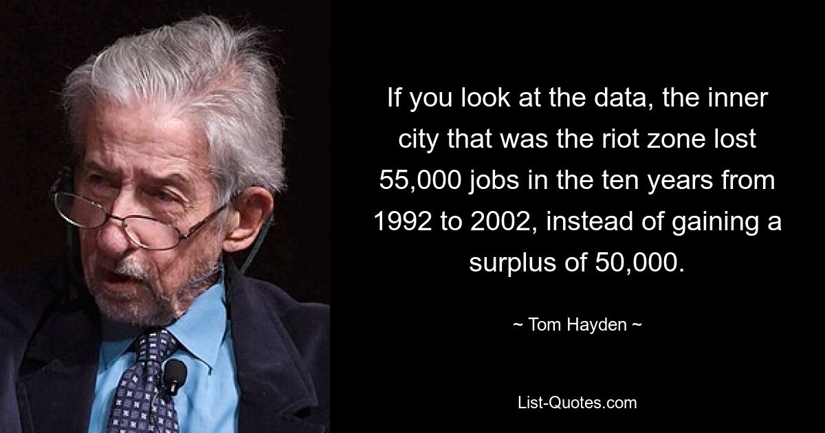 If you look at the data, the inner city that was the riot zone lost 55,000 jobs in the ten years from 1992 to 2002, instead of gaining a surplus of 50,000. — © Tom Hayden