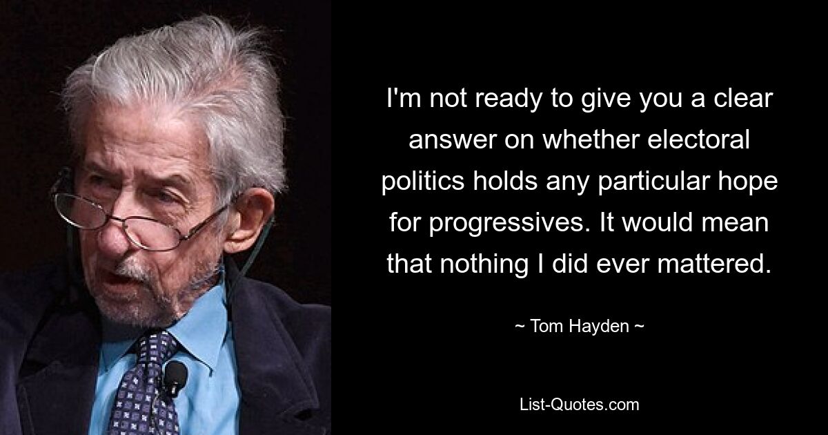 I'm not ready to give you a clear answer on whether electoral politics holds any particular hope for progressives. It would mean that nothing I did ever mattered. — © Tom Hayden