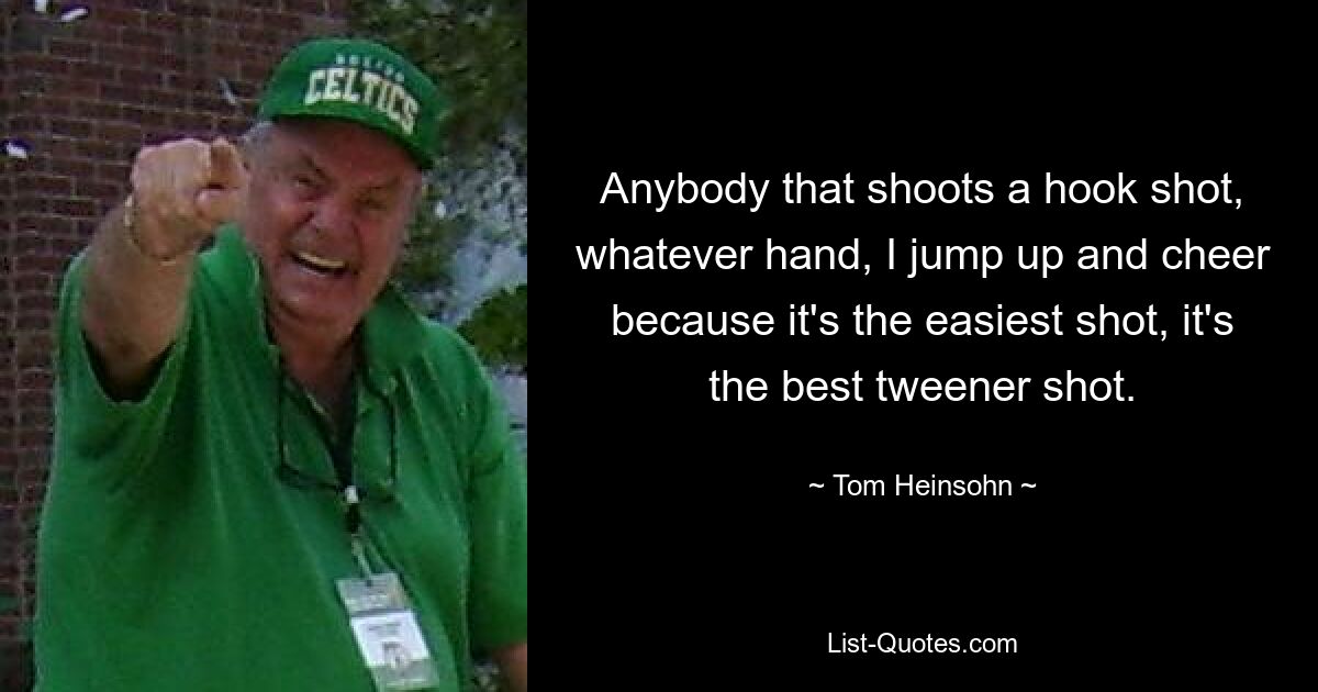 Anybody that shoots a hook shot, whatever hand, I jump up and cheer because it's the easiest shot, it's the best tweener shot. — © Tom Heinsohn