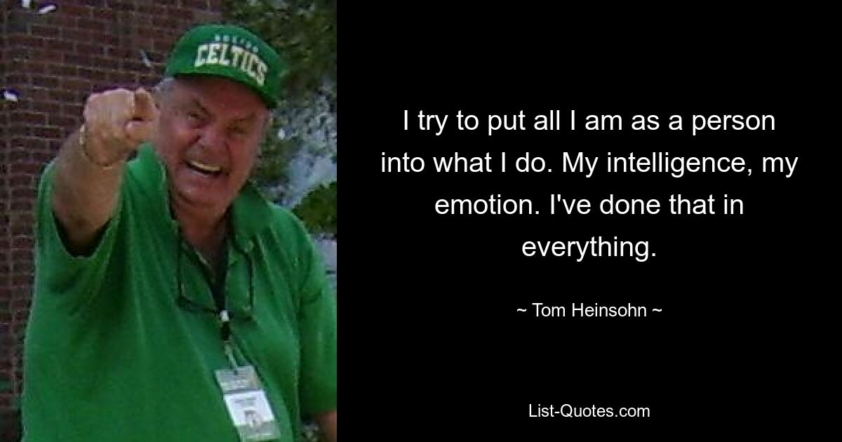 I try to put all I am as a person into what I do. My intelligence, my emotion. I've done that in everything. — © Tom Heinsohn