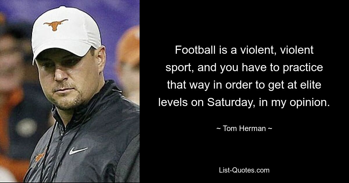 Football is a violent, violent sport, and you have to practice that way in order to get at elite levels on Saturday, in my opinion. — © Tom Herman