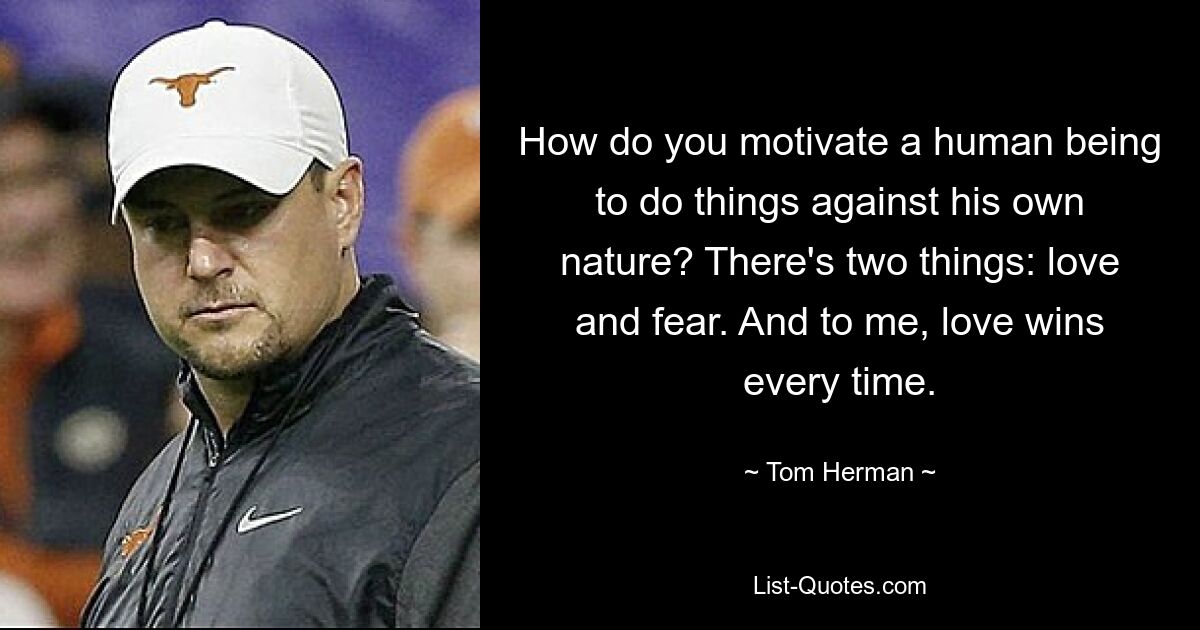 How do you motivate a human being to do things against his own nature? There's two things: love and fear. And to me, love wins every time. — © Tom Herman