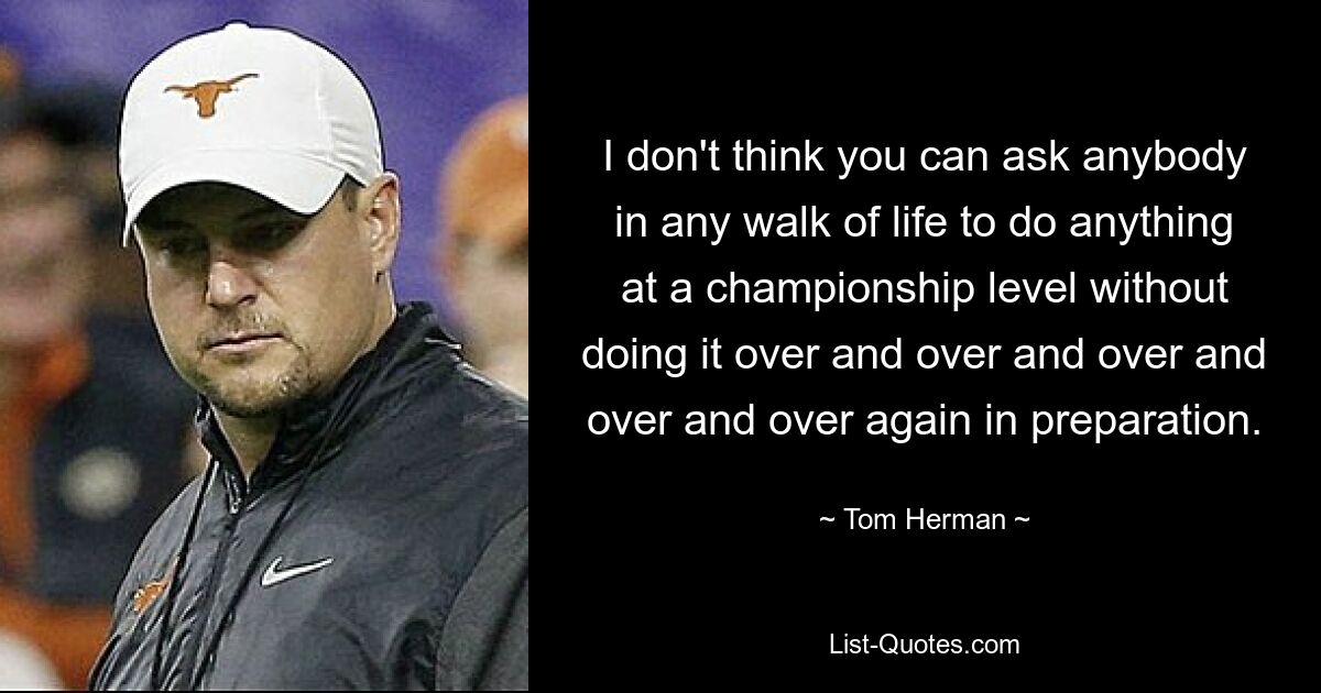 I don't think you can ask anybody in any walk of life to do anything at a championship level without doing it over and over and over and over and over again in preparation. — © Tom Herman